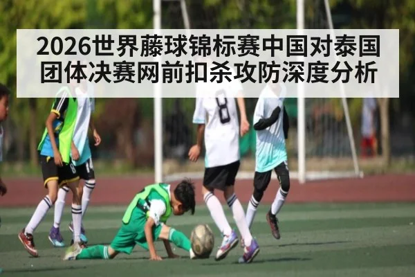 2026世界藤球锦标赛中国对泰国团体决赛网前扣杀攻防深度分析