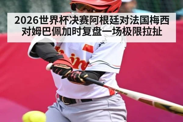 2026世界杯决赛阿根廷对法国梅西对姆巴佩加时复盘一场极限拉扯